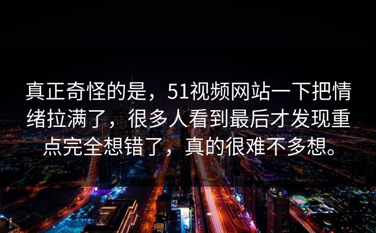 真正奇怪的是，51视频网站一下把情绪拉满了，很多人看到最后才发现重点完全想错了，真的很难不多想。