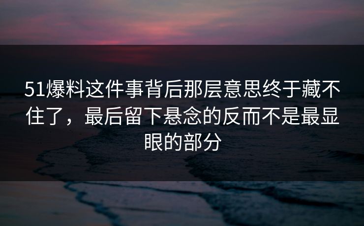 51爆料这件事背后那层意思终于藏不住了，最后留下悬念的反而不是最显眼的部分