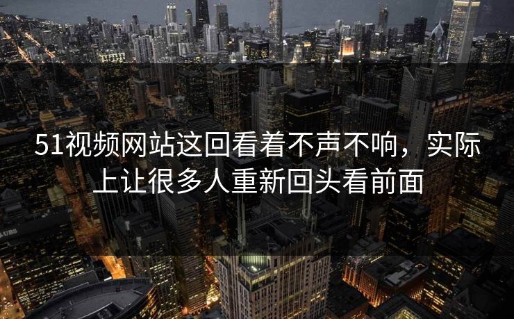 51视频网站这回看着不声不响，实际上让很多人重新回头看前面