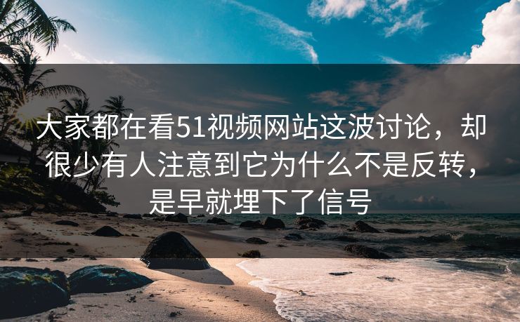 大家都在看51视频网站这波讨论，却很少有人注意到它为什么不是反转，是早就埋下了信号