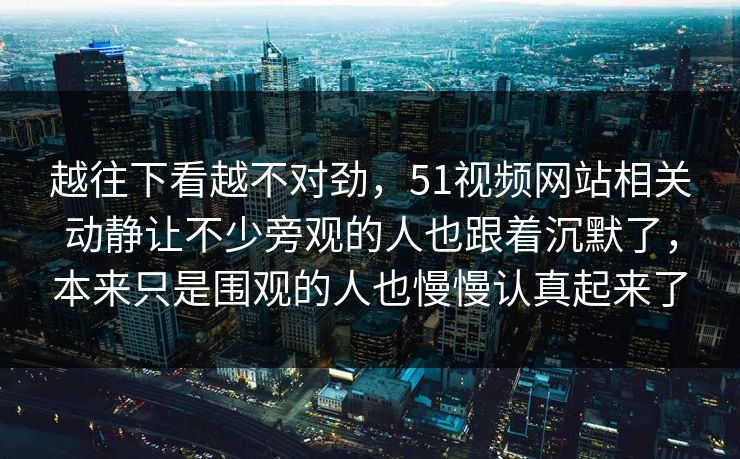 越往下看越不对劲，51视频网站相关动静让不少旁观的人也跟着沉默了，本来只是围观的人也慢慢认真起来了