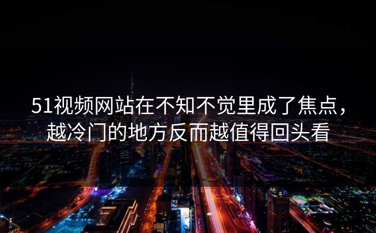 51视频网站在不知不觉里成了焦点，越冷门的地方反而越值得回头看