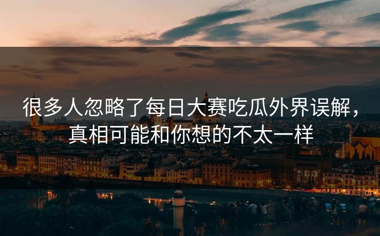 很多人忽略了每日大赛吃瓜外界误解，真相可能和你想的不太一样
