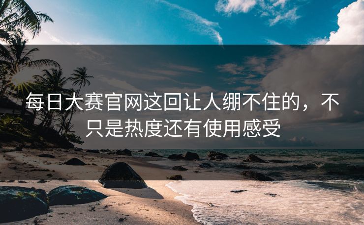 每日大赛官网这回让人绷不住的，不只是热度还有使用感受
