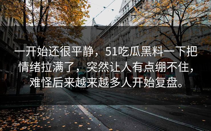 一开始还很平静，51吃瓜黑料一下把情绪拉满了，突然让人有点绷不住，难怪后来越来越多人开始复盘。
