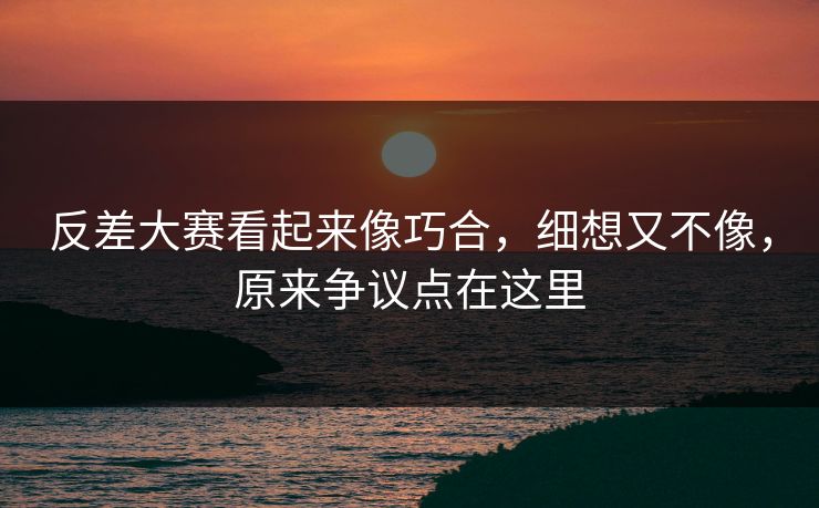 反差大赛看起来像巧合，细想又不像，原来争议点在这里