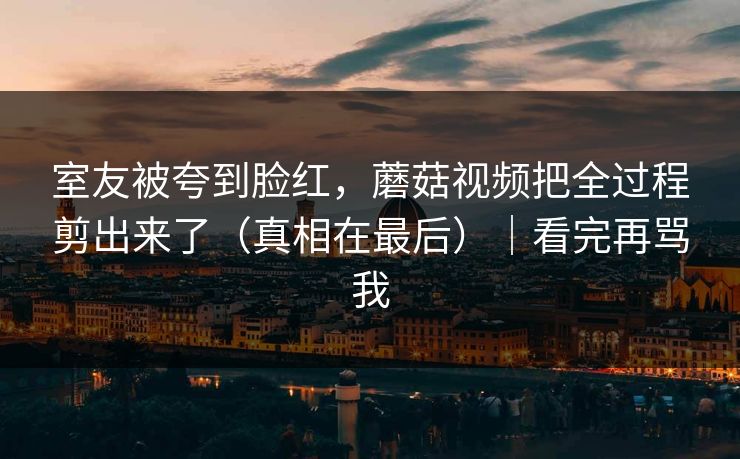 室友被夸到脸红，蘑菇视频把全过程剪出来了（真相在最后）｜看完再骂我