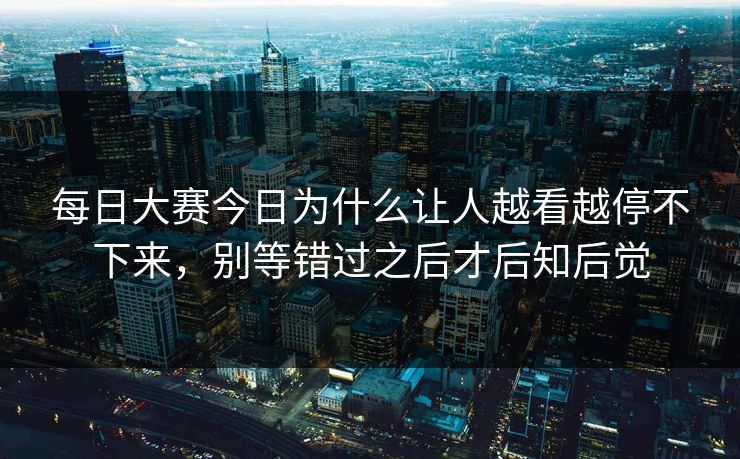 每日大赛今日为什么让人越看越停不下来，别等错过之后才后知后觉