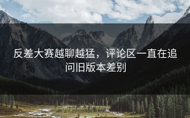 反差大赛越聊越猛，评论区一直在追问旧版本差别