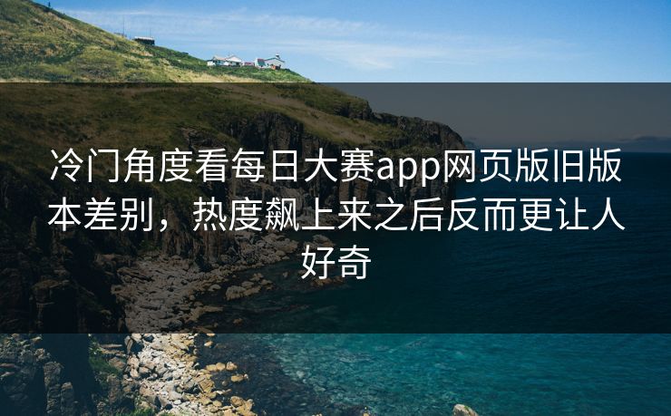 冷门角度看每日大赛app网页版旧版本差别，热度飙上来之后反而更让人好奇
