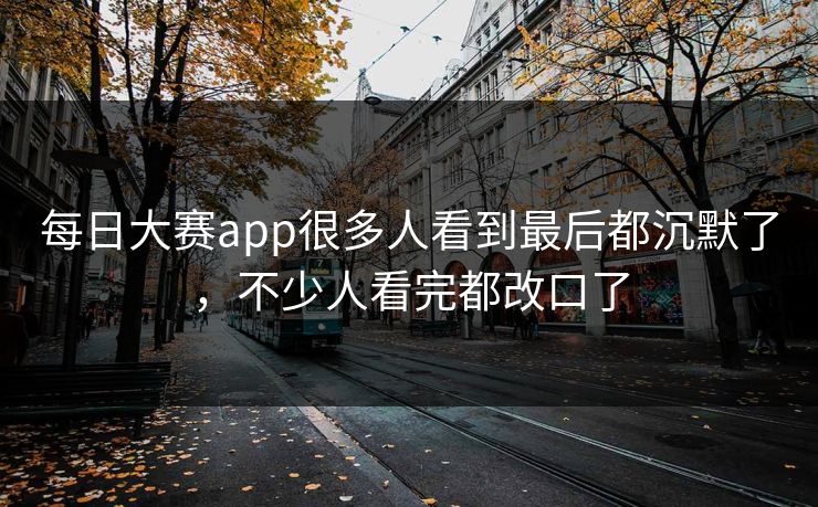 每日大赛app很多人看到最后都沉默了，不少人看完都改口了
