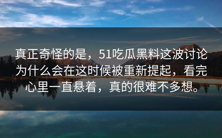 真正奇怪的是，51吃瓜黑料这波讨论为什么会在这时候被重新提起，看完心里一直悬着，真的很难不多想。