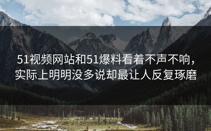 51视频网站和51爆料看着不声不响，实际上明明没多说却最让人反复琢磨