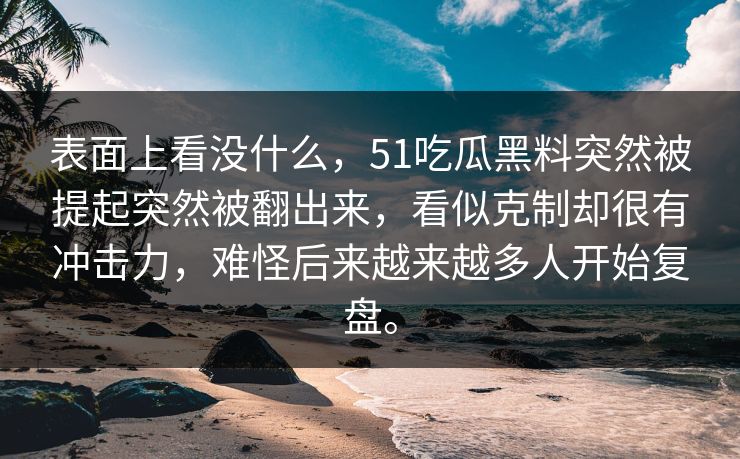 表面上看没什么，51吃瓜黑料突然被提起突然被翻出来，看似克制却很有冲击力，难怪后来越来越多人开始复盘。