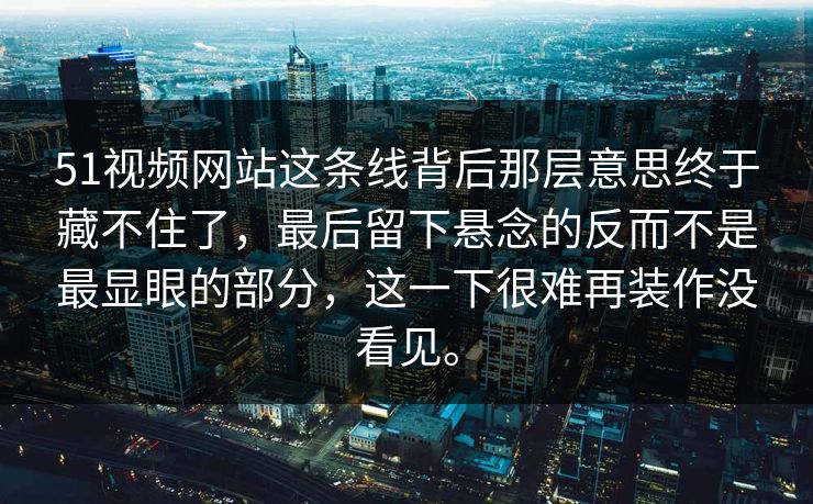 51视频网站这条线背后那层意思终于藏不住了，最后留下悬念的反而不是最显眼的部分，这一下很难再装作没看见。