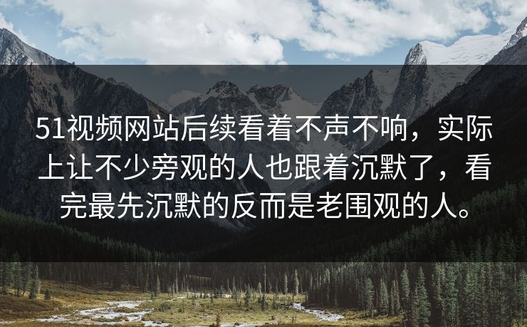 51视频网站后续看着不声不响，实际上让不少旁观的人也跟着沉默了，看完最先沉默的反而是老围观的人。