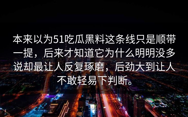 本来以为51吃瓜黑料这条线只是顺带一提，后来才知道它为什么明明没多说却最让人反复琢磨，后劲大到让人不敢轻易下判断。