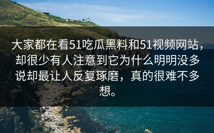 大家都在看51吃瓜黑料和51视频网站，却很少有人注意到它为什么明明没多说却最让人反复琢磨，真的很难不多想。