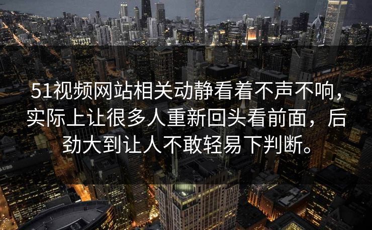 51视频网站相关动静看着不声不响，实际上让很多人重新回头看前面，后劲大到让人不敢轻易下判断。