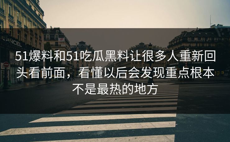 51爆料和51吃瓜黑料让很多人重新回头看前面，看懂以后会发现重点根本不是最热的地方