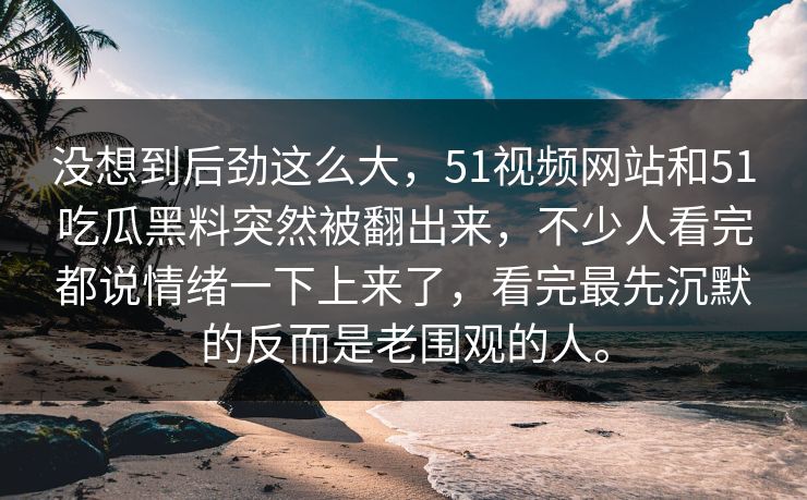 没想到后劲这么大，51视频网站和51吃瓜黑料突然被翻出来，不少人看完都说情绪一下上来了，看完最先沉默的反而是老围观的人。