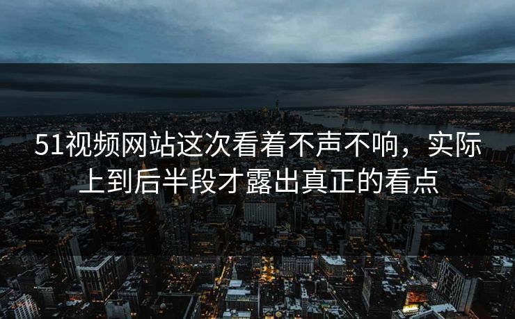 51视频网站这次看着不声不响，实际上到后半段才露出真正的看点
