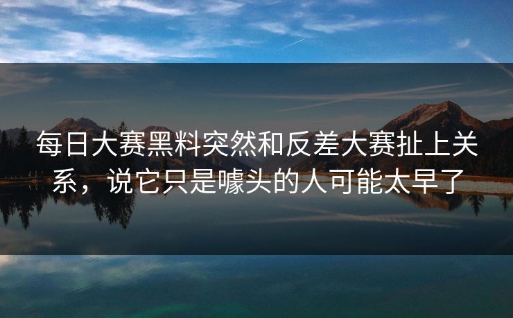 每日大赛黑料突然和反差大赛扯上关系，说它只是噱头的人可能太早了