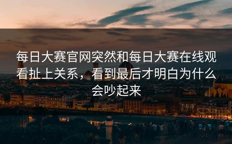 每日大赛官网突然和每日大赛在线观看扯上关系，看到最后才明白为什么会吵起来