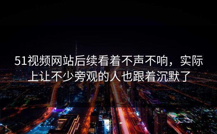 51视频网站后续看着不声不响，实际上让不少旁观的人也跟着沉默了