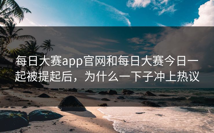 每日大赛app官网和每日大赛今日一起被提起后，为什么一下子冲上热议