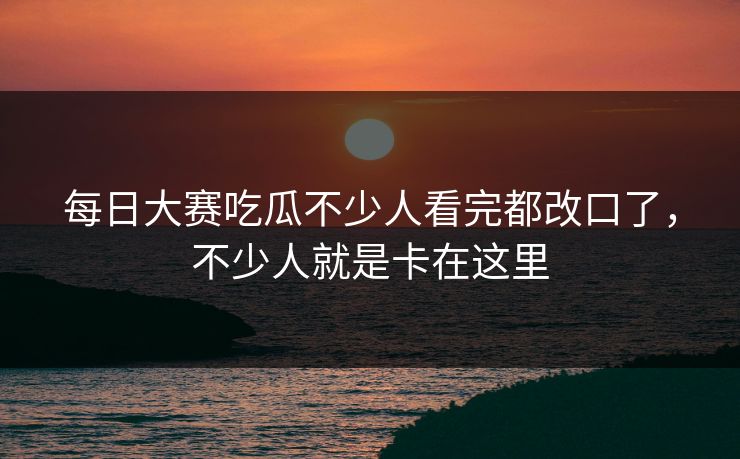 每日大赛吃瓜不少人看完都改口了，不少人就是卡在这里