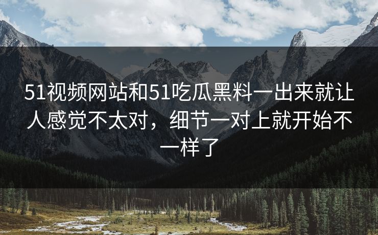 51视频网站和51吃瓜黑料一出来就让人感觉不太对，细节一对上就开始不一样了