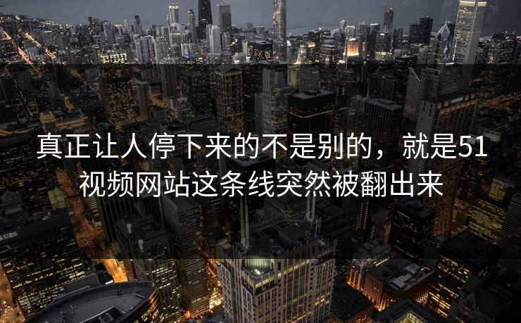 真正让人停下来的不是别的，就是51视频网站这条线突然被翻出来