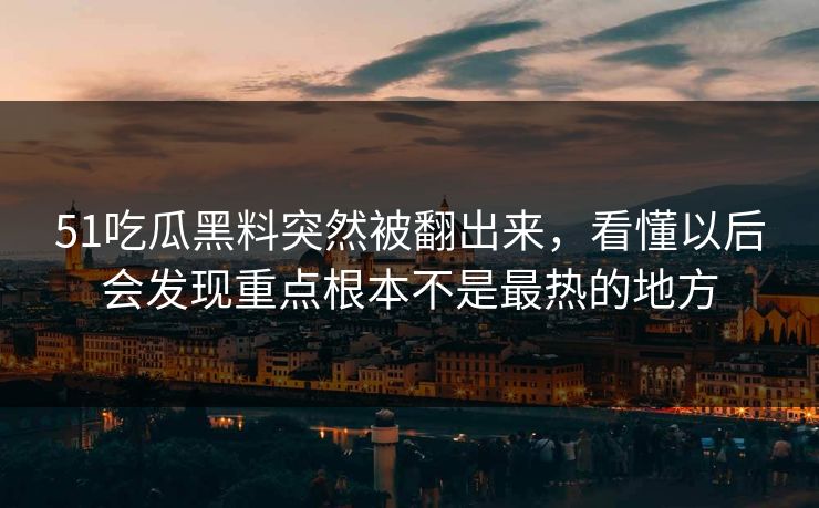 51吃瓜黑料突然被翻出来，看懂以后会发现重点根本不是最热的地方