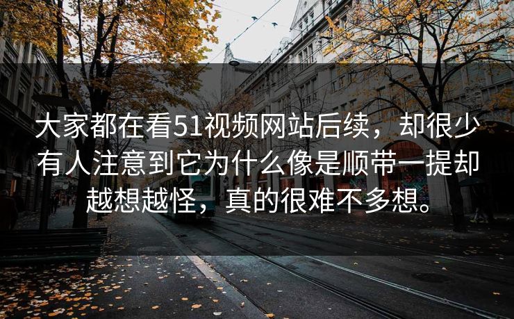 大家都在看51视频网站后续，却很少有人注意到它为什么像是顺带一提却越想越怪，真的很难不多想。