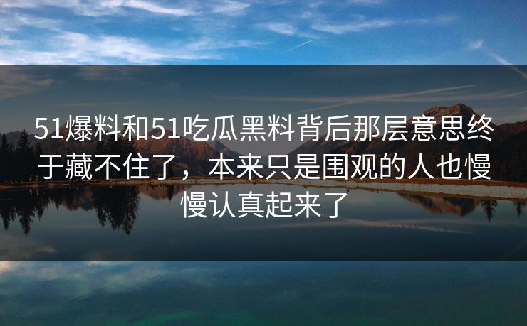 51爆料和51吃瓜黑料背后那层意思终于藏不住了，本来只是围观的人也慢慢认真起来了
