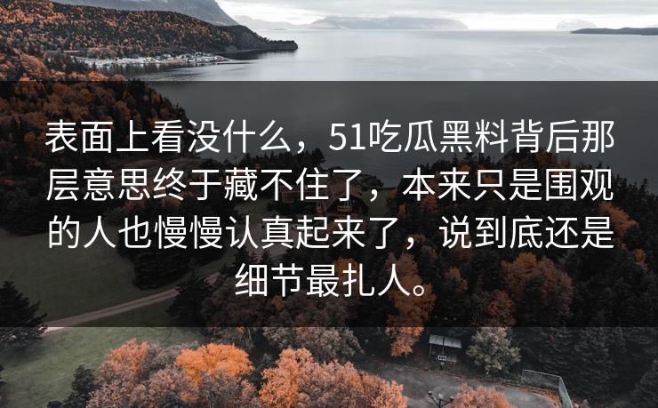 表面上看没什么，51吃瓜黑料背后那层意思终于藏不住了，本来只是围观的人也慢慢认真起来了，说到底还是细节最扎人。