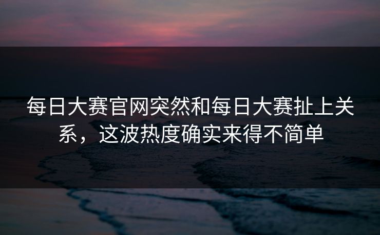 每日大赛官网突然和每日大赛扯上关系，这波热度确实来得不简单