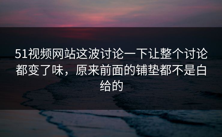 51视频网站这波讨论一下让整个讨论都变了味，原来前面的铺垫都不是白给的
