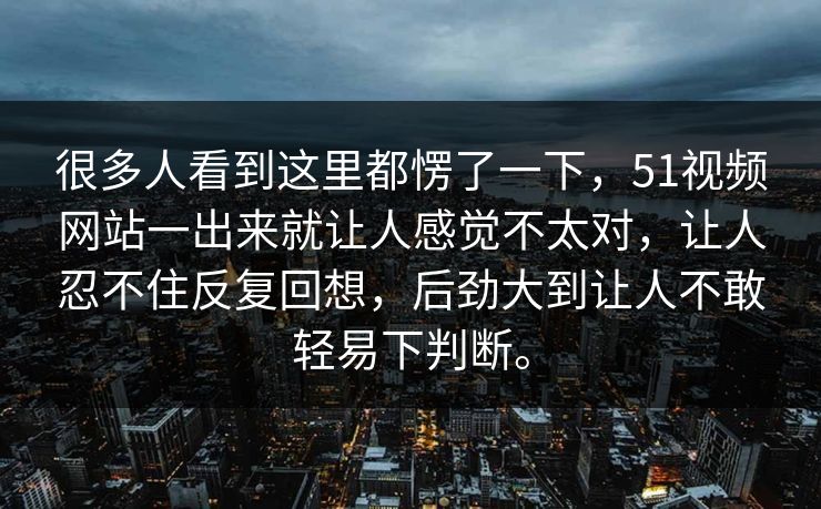 很多人看到这里都愣了一下，51视频网站一出来就让人感觉不太对，让人忍不住反复回想，后劲大到让人不敢轻易下判断。