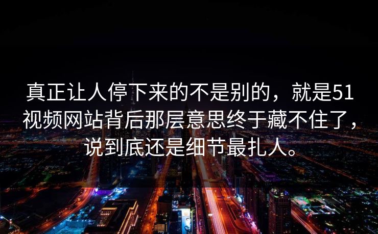 真正让人停下来的不是别的，就是51视频网站背后那层意思终于藏不住了，说到底还是细节最扎人。