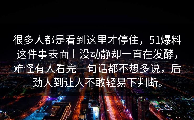 很多人都是看到这里才停住，51爆料这件事表面上没动静却一直在发酵，难怪有人看完一句话都不想多说，后劲大到让人不敢轻易下判断。