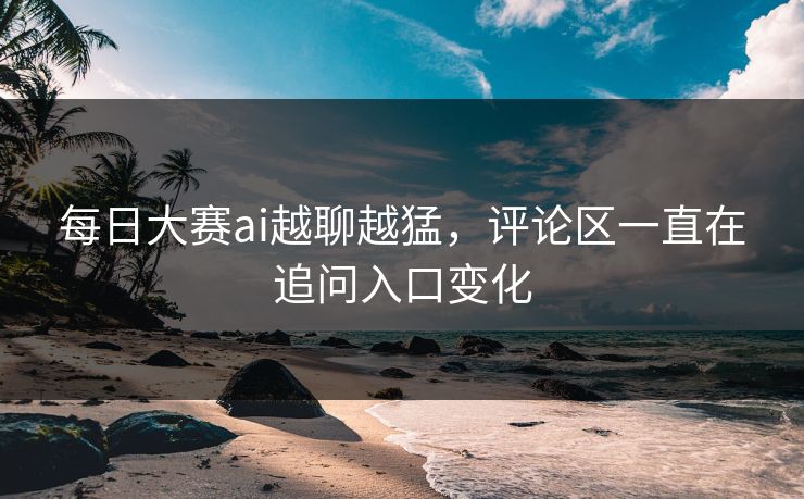 每日大赛ai越聊越猛，评论区一直在追问入口变化