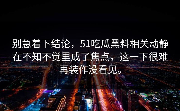 别急着下结论，51吃瓜黑料相关动静在不知不觉里成了焦点，这一下很难再装作没看见。