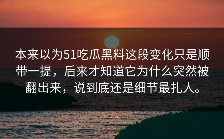 本来以为51吃瓜黑料这段变化只是顺带一提，后来才知道它为什么突然被翻出来，说到底还是细节最扎人。