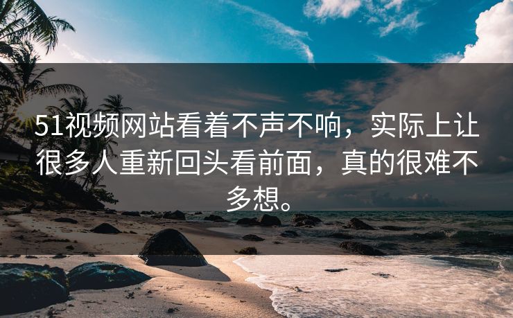 51视频网站看着不声不响，实际上让很多人重新回头看前面，真的很难不多想。