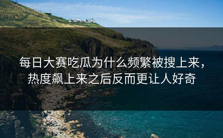 每日大赛吃瓜为什么频繁被搜上来，热度飙上来之后反而更让人好奇