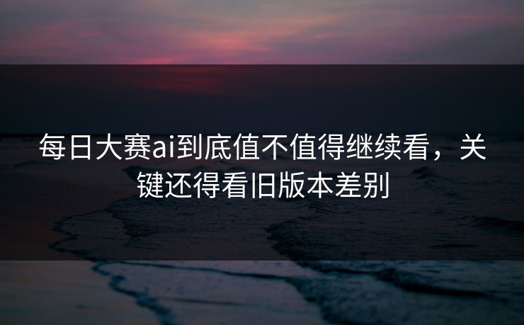 每日大赛ai到底值不值得继续看，关键还得看旧版本差别