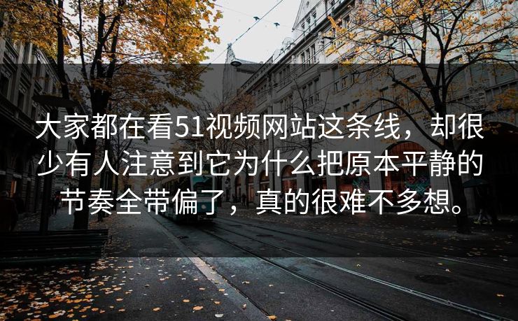大家都在看51视频网站这条线，却很少有人注意到它为什么把原本平静的节奏全带偏了，真的很难不多想。