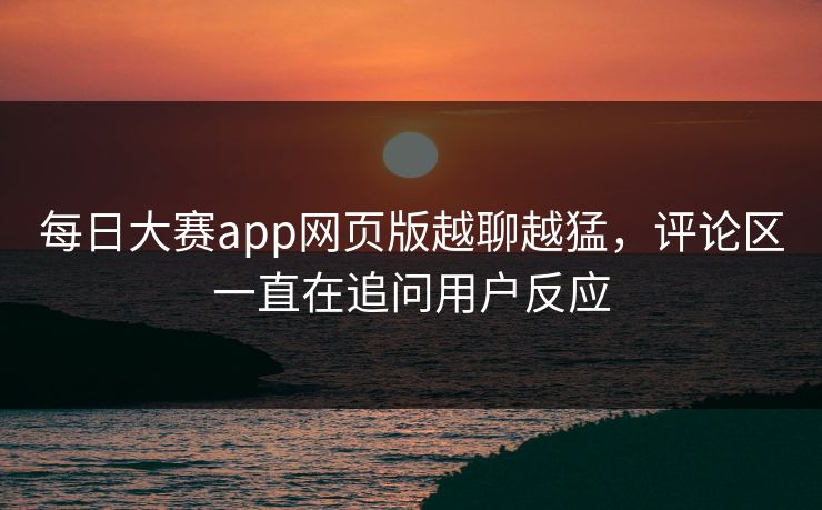 每日大赛app网页版越聊越猛,评论区一直在追问用户反应 每日大赛app网页版越聊越猛,评论区一直在追问用户反应